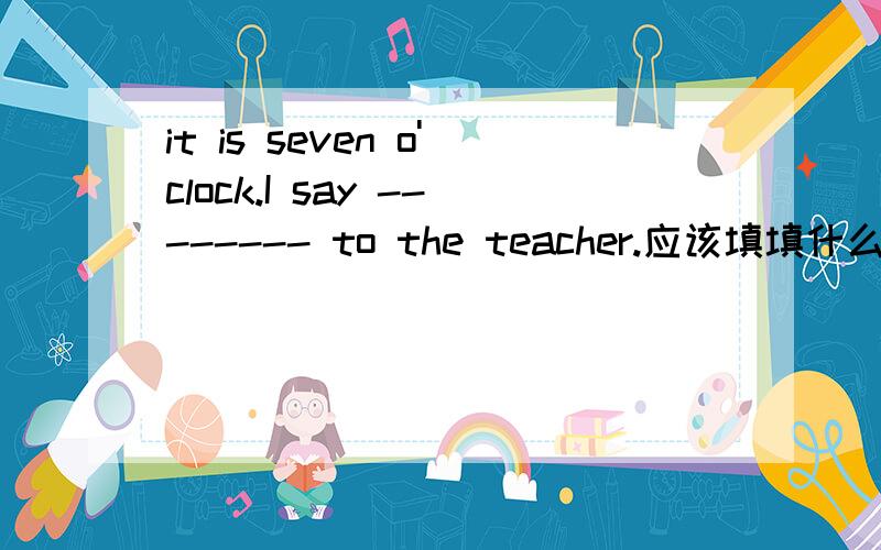 it is seven o'clock.I say -------- to the teacher.应该填填什么呢