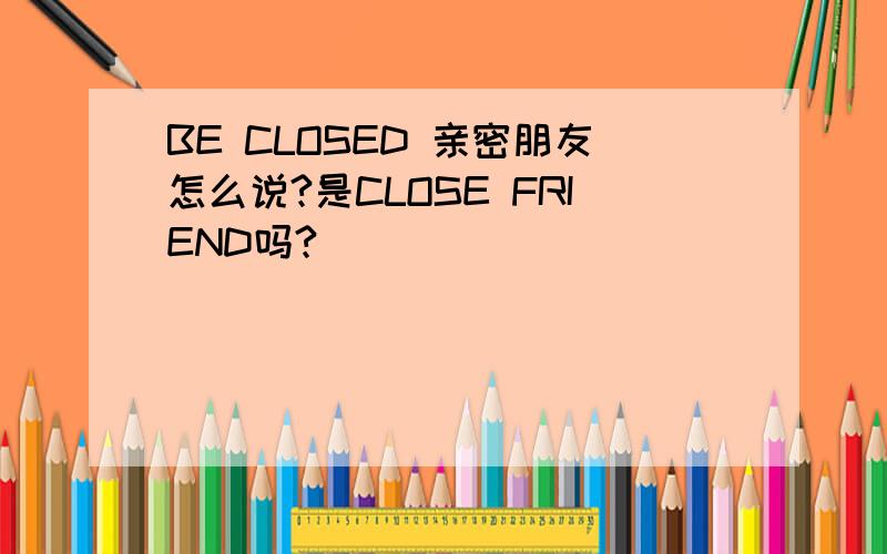 BE CLOSED 亲密朋友怎么说?是CLOSE FRIEND吗?