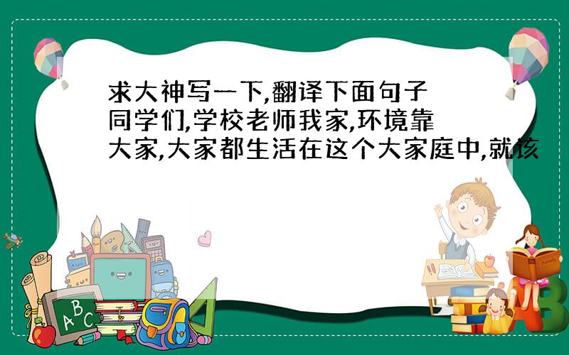 求大神写一下,翻译下面句子 同学们,学校老师我家,环境靠大家,大家都生活在这个大家庭中,就该