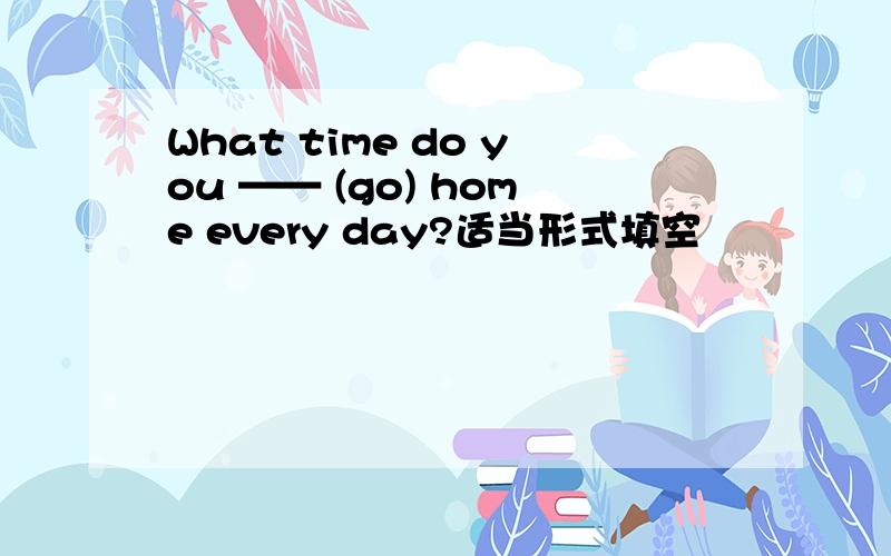 What time do you —— (go) home every day?适当形式填空