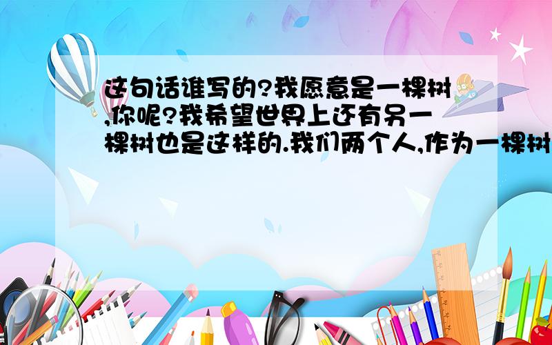 这句话谁写的?我愿意是一棵树,你呢?我希望世界上还有另一棵树也是这样的.我们两个人,作为一棵树的形象,感受着天空的空和大