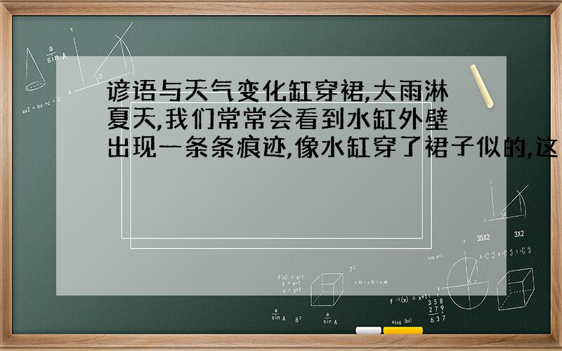 谚语与天气变化缸穿裙,大雨淋夏天,我们常常会看到水缸外壁出现一条条痕迹,像水缸穿了裙子似的,这预示着要下雨.你能说出其中