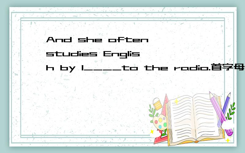 And she often studies English by l____to the radio.首字母填空