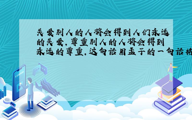 关爱别人的人将会得到人们永远的关爱,尊重别人的人将会得到永远的尊重,这句话用孟子的一句话格言来说,就是什么