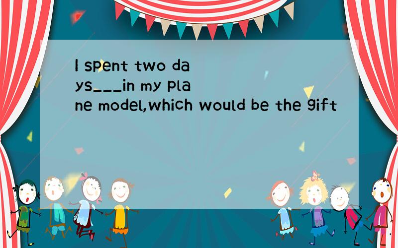 I spent two days___in my plane model,which would be the gift