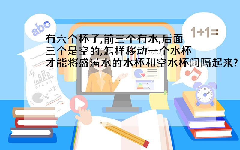 有六个杯子,前三个有水,后面三个是空的,怎样移动一个水杯才能将盛满水的水杯和空水杯间隔起来?