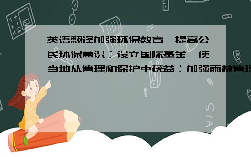 英语翻译加强环保教育,提高公民环保意识；设立国际基金,使当地从管理和保护中获益；加强雨林管理和保护,建立自然保护区；森林