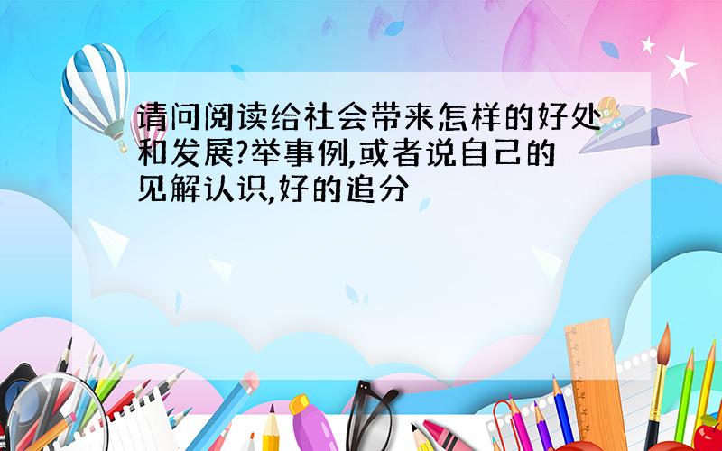 请问阅读给社会带来怎样的好处和发展?举事例,或者说自己的见解认识,好的追分