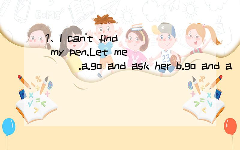 1、I can't find my pen.Let me ( ).a.go and ask her b.go and a