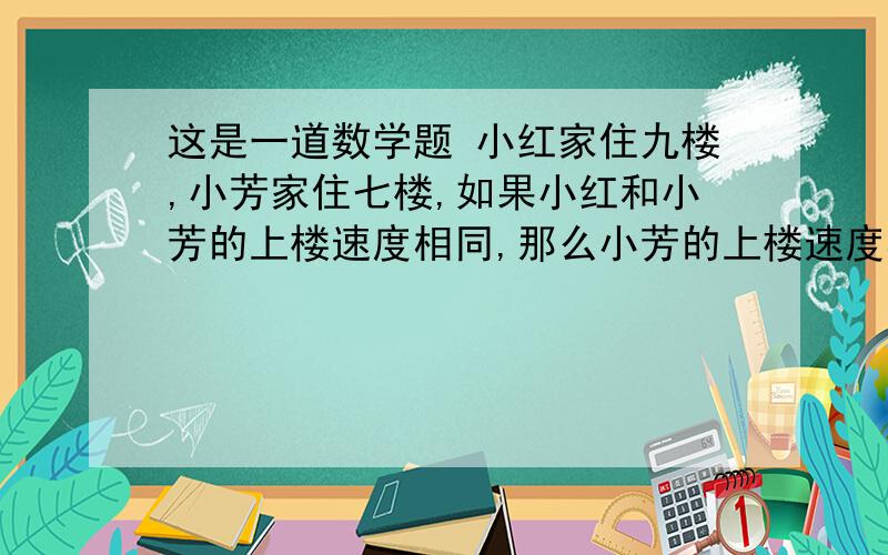 这是一道数学题 小红家住九楼,小芳家住七楼,如果小红和小芳的上楼速度相同,那么小芳的上楼速度相同,那