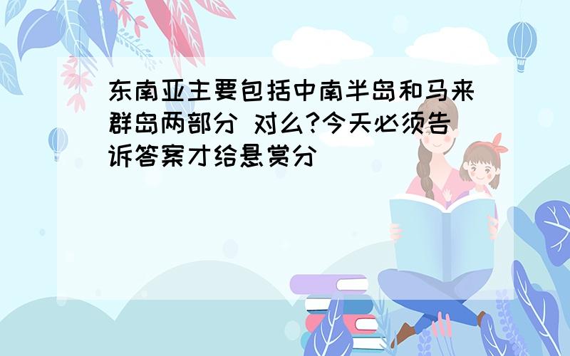 东南亚主要包括中南半岛和马来群岛两部分 对么?今天必须告诉答案才给悬赏分