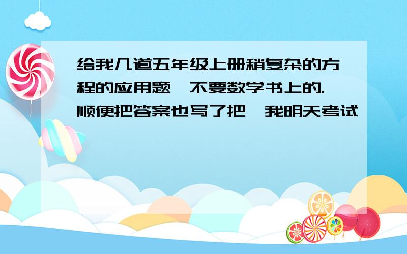 给我几道五年级上册稍复杂的方程的应用题,不要数学书上的.顺便把答案也写了把,我明天考试