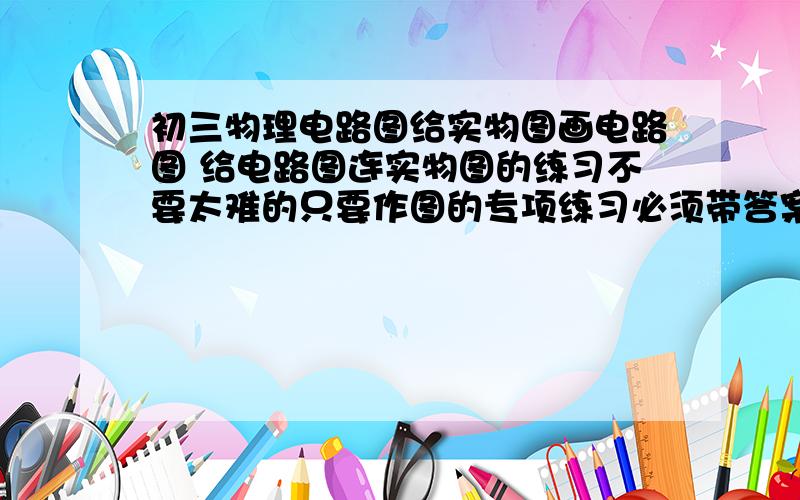 初三物理电路图给实物图画电路图 给电路图连实物图的练习不要太难的只要作图的专项练习必须带答案的最好是文档形式谢谢各位大神