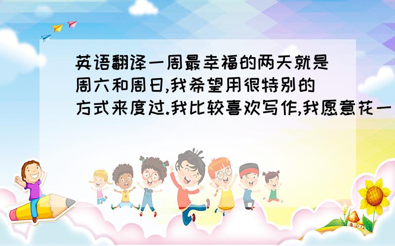 英语翻译一周最幸福的两天就是周六和周日,我希望用很特别的方式来度过.我比较喜欢写作,我愿意花一天的时间整理这一周所发生的