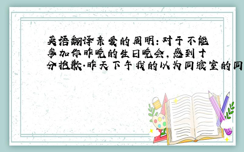 英语翻译亲爱的周明：对于不能参加你昨晚的生日晚会,感到十分抱歉.昨天下午我的以为同寝室的同学突然生病了,我送了他去医院,