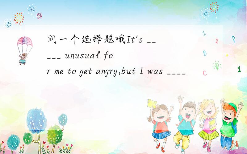 问一个选择题哦It's _____ unusual for me to get angry,but I was ____