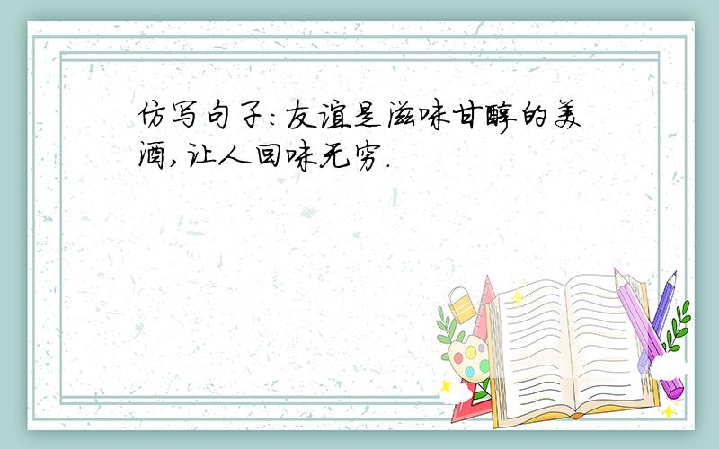 仿写句子：友谊是滋味甘醇的美酒,让人回味无穷.