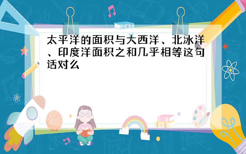 太平洋的面积与大西洋、北冰洋、印度洋面积之和几乎相等这句话对么