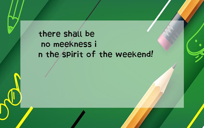 there shall be no meekness in the spirit of the weekend!