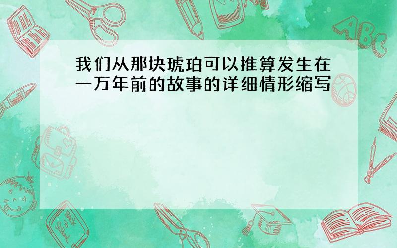 我们从那块琥珀可以推算发生在一万年前的故事的详细情形缩写