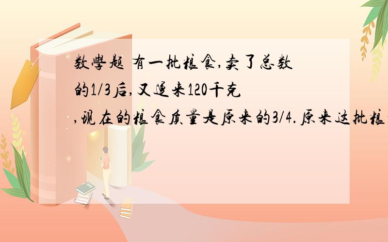 数学题 有一批粮食,卖了总数的1/3后,又运来120千克,现在的粮食质量是原来的3/4.原来这批粮食有多少千克用方程解