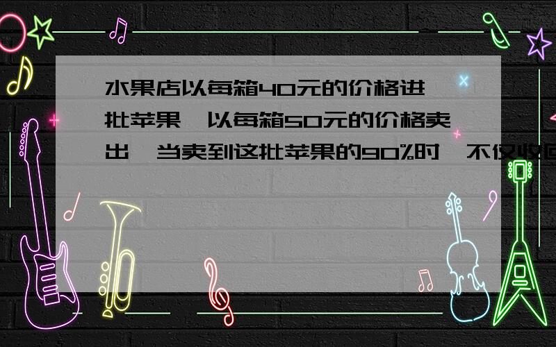 水果店以每箱40元的价格进一批苹果,以每箱50元的价格卖出,当卖到这批苹果的90%时,不仅收回了成本价,