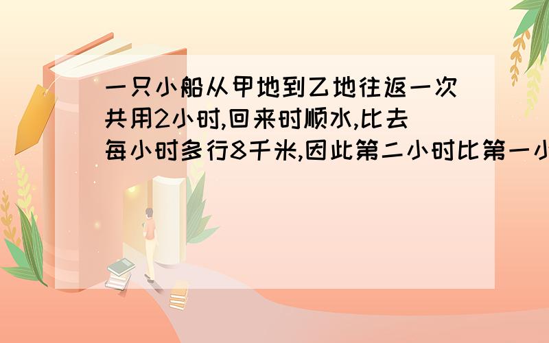 一只小船从甲地到乙地往返一次共用2小时,回来时顺水,比去每小时多行8千米,因此第二小时比第一小时多行