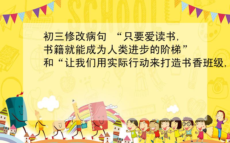 初三修改病句 “只要爱读书,书籍就能成为人类进步的阶梯”和“让我们用实际行动来打造书香班级,书香校园把” 第一道错在哪里