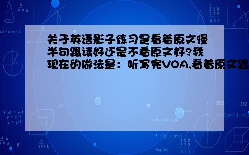 关于英语影子练习是看着原文慢半句跟读好还是不看原文好?我现在的做法是：听写完VOA,看着原文跟读两遍,这样的方法好吗?对