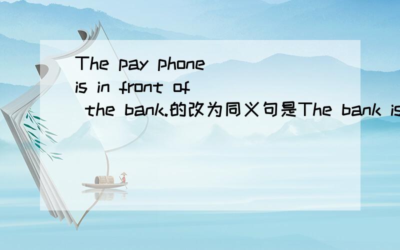 The pay phone is in front of the bank.的改为同义句是The bank is_the