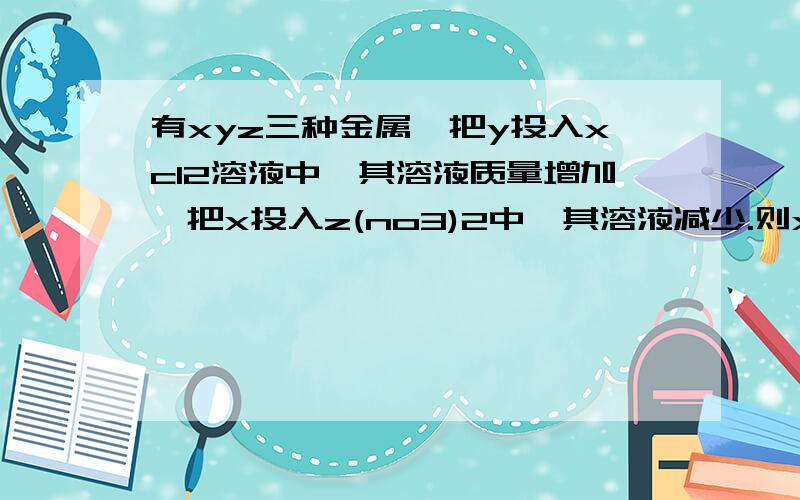 有xyz三种金属,把y投入xcl2溶液中,其溶液质量增加,把x投入z(no3)2中,其溶液减少.则xyz三种金属依次是: