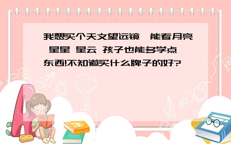 我想买个天文望远镜,能看月亮 星星 星云 孩子也能多学点东西!不知道买什么牌子的好?