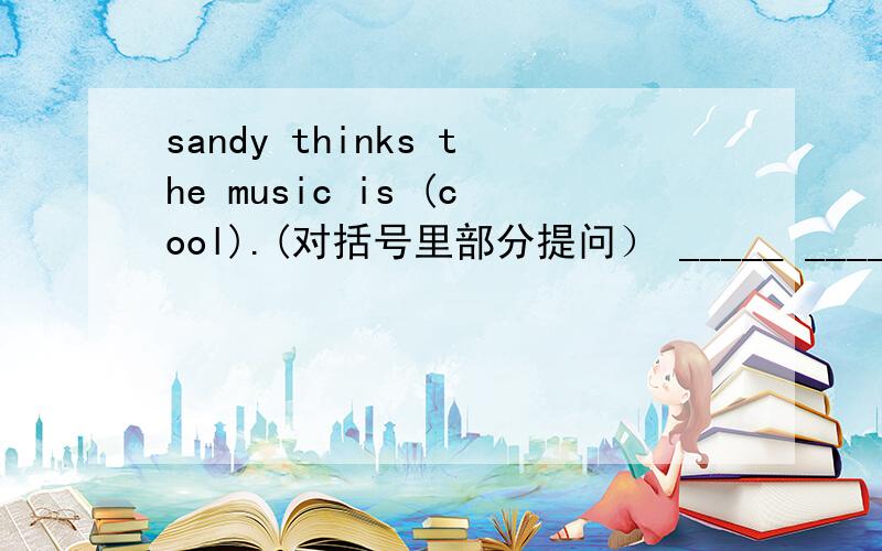 sandy thinks the music is (cool).(对括号里部分提问） _____ ______sand