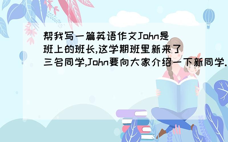 帮我写一篇英语作文John是班上的班长,这学期班里新来了三名同学,John要向大家介绍一下新同学.假如你是John,请根