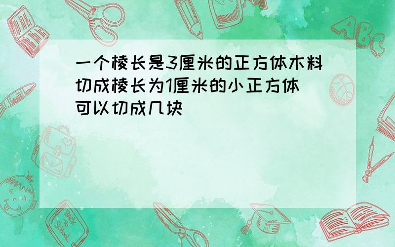 一个棱长是3厘米的正方体木料切成棱长为1厘米的小正方体 可以切成几块