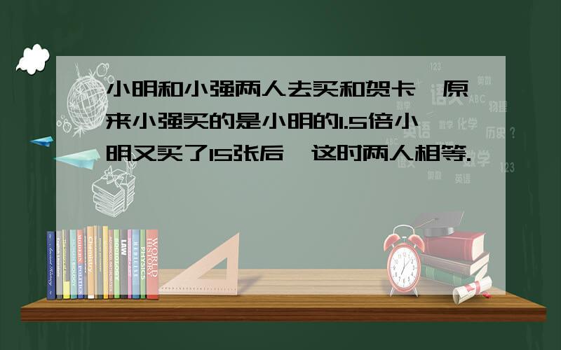 小明和小强两人去买和贺卡,原来小强买的是小明的1.5倍小明又买了15张后,这时两人相等.