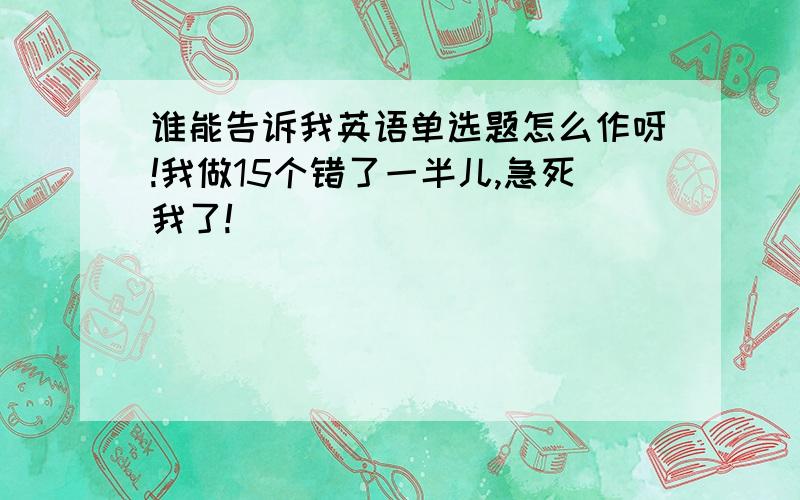 谁能告诉我英语单选题怎么作呀!我做15个错了一半儿,急死我了!