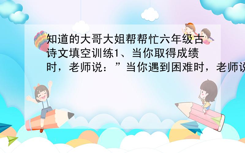 知道的大哥大姐帮帮忙六年级古诗文填空训练1、当你取得成绩时，老师说：”当你遇到困难时，老师说：“ ”当你没有一个明确的人