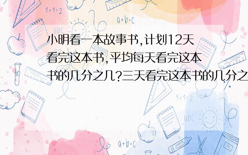 小明看一本故事书,计划12天看完这本书,平均每天看完这本书的几分之几?三天看完这本书的几分之几?