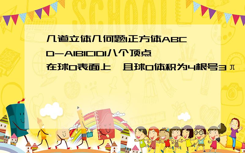 几道立体几何题1正方体ABCD-A1B1C1D1八个顶点在球O表面上,且球O体积为4根号3π,求四棱锥O-ABCD的体积