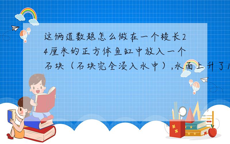 这俩道数题怎么做在一个棱长24厘米的正方体鱼缸中放入一个石块（石块完全浸入水中）,水面上升了1.5厘米,这个石块的体积是