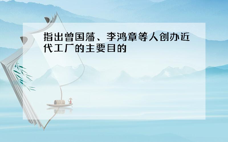 指出曾国藩、李鸿章等人创办近代工厂的主要目的