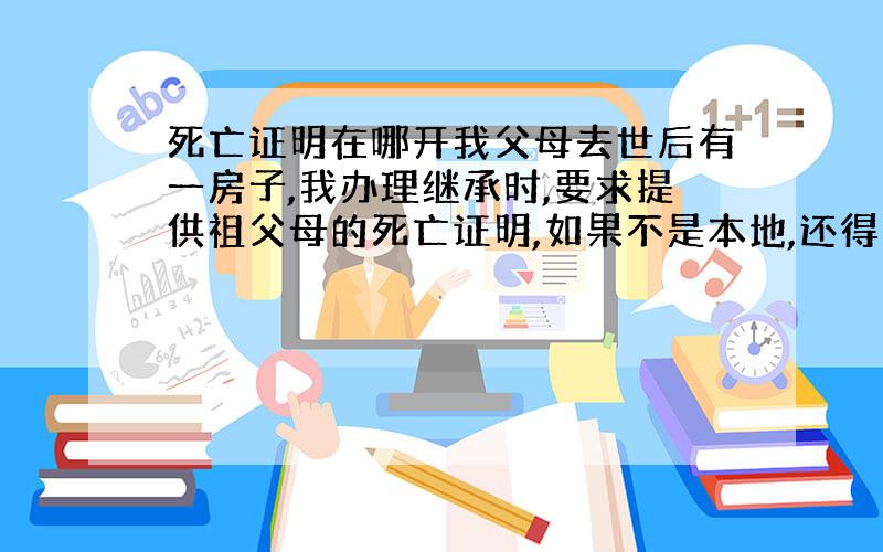 死亡证明在哪开我父母去世后有一房子,我办理继承时,要求提供祖父母的死亡证明,如果不是本地,还得公证.我祖父母都是在50年