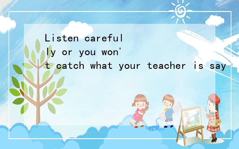 Listen carefully or you won't catch what your teacher is say