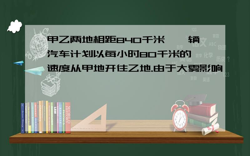 甲乙两地相距840千米,一辆汽车计划以每小时80千米的 速度从甲地开往乙地.由于大雾影响