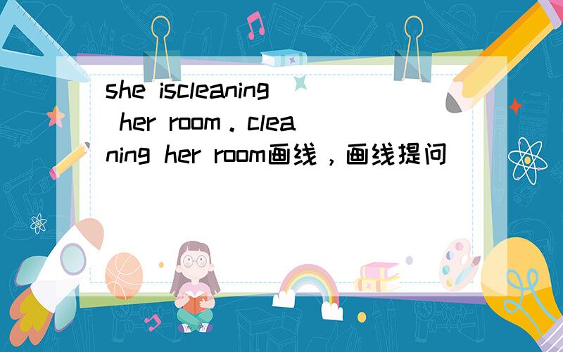 she iscleaning her room。cleaning her room画线，画线提问