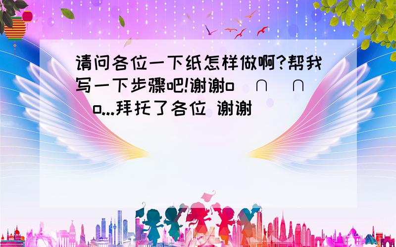 请问各位一下纸怎样做啊?帮我写一下步骤吧!谢谢o(∩_∩)o...拜托了各位 谢谢