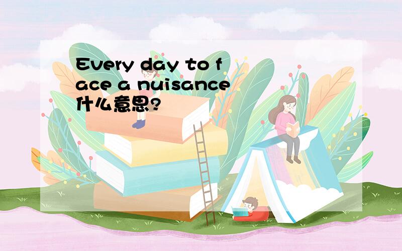 Every day to face a nuisance什么意思?