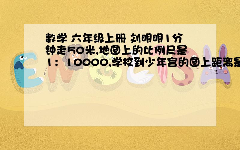 数学 六年级上册 刘明明1分钟走50米,地图上的比例尺是1：10000,学校到少年宫的图上距离是8厘米,她到少