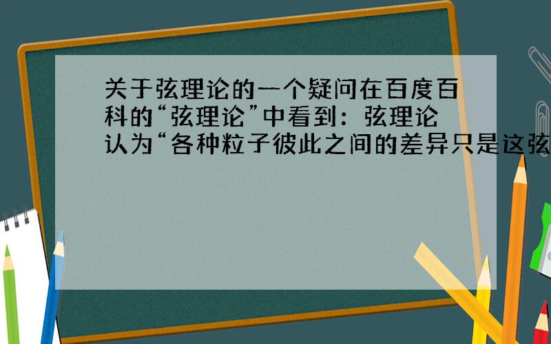 关于弦理论的一个疑问在百度百科的“弦理论”中看到：弦理论认为“各种粒子彼此之间的差异只是这弦线抖动的方式和形状的不同而已